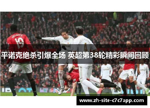 平诺克绝杀引爆全场 英超第38轮精彩瞬间回顾 平诺克绝杀引爆全场 英超第38轮精彩瞬间回顾