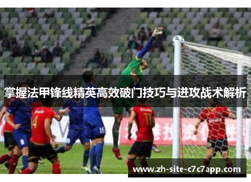 掌握法甲锋线精英高效破门技巧与进攻战术解析 掌握法甲锋线精英高效破门技巧与进攻战术解析