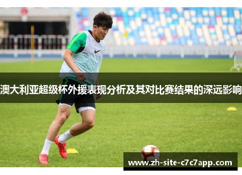 澳大利亚超级杯外援表现分析及其对比赛结果的深远影响 澳大利亚超级杯外援表现分析及其对比赛结果的深远影响