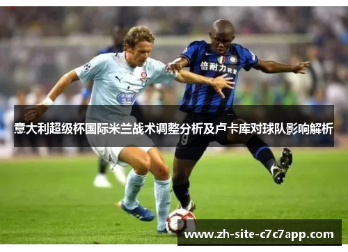 意大利超级杯国际米兰战术调整分析及卢卡库对球队影响解析